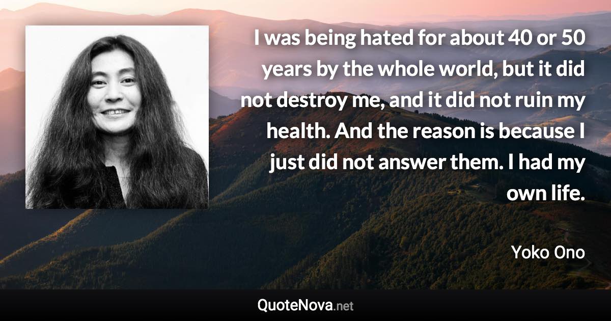 I was being hated for about 40 or 50 years by the whole world, but it did not destroy me, and it did not ruin my health. And the reason is because I just did not answer them. I had my own life. - Yoko Ono quote