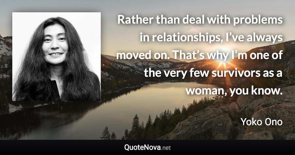 Rather than deal with problems in relationships, I’ve always moved on. That’s why I’m one of the very few survivors as a woman, you know. - Yoko Ono quote