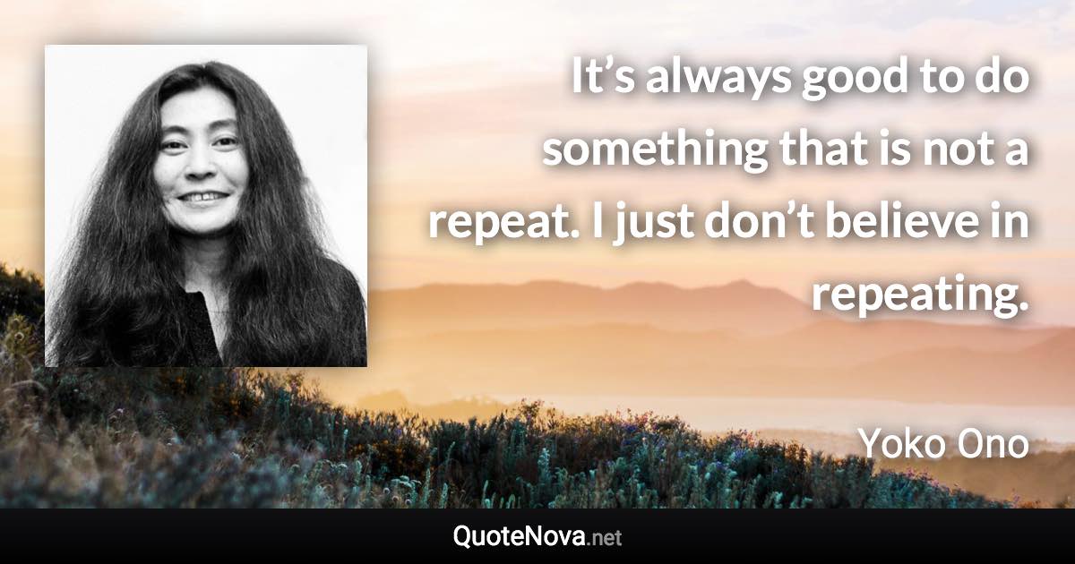 It’s always good to do something that is not a repeat. I just don’t believe in repeating. - Yoko Ono quote