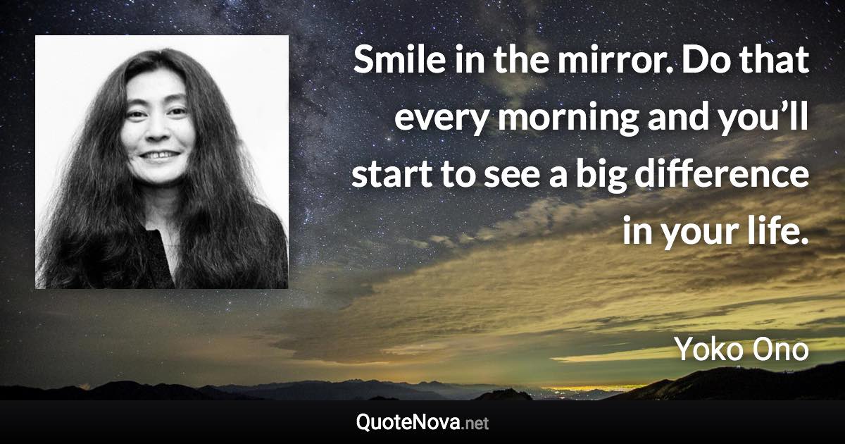 Smile in the mirror. Do that every morning and you’ll start to see a big difference in your life. - Yoko Ono quote