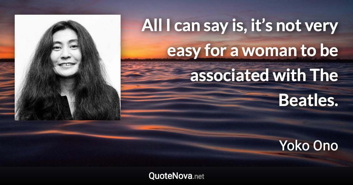 All I can say is, it’s not very easy for a woman to be associated with The Beatles. - Yoko Ono quote