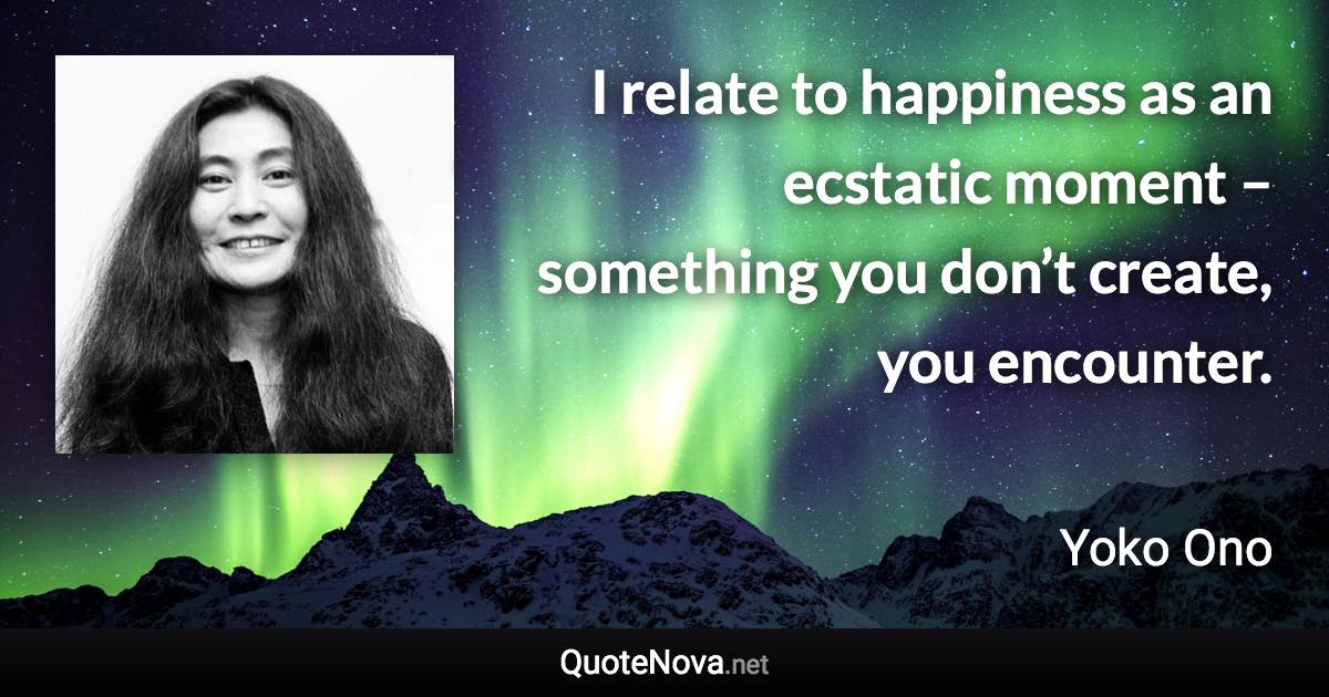 I relate to happiness as an ecstatic moment – something you don’t create, you encounter. - Yoko Ono quote