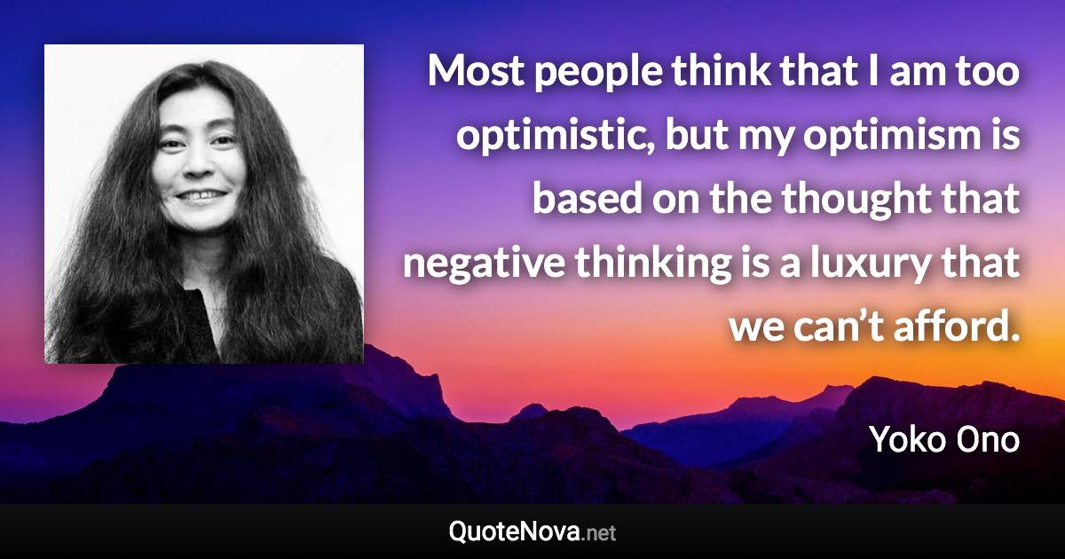 Most people think that I am too optimistic, but my optimism is based on the thought that negative thinking is a luxury that we can’t afford. - Yoko Ono quote