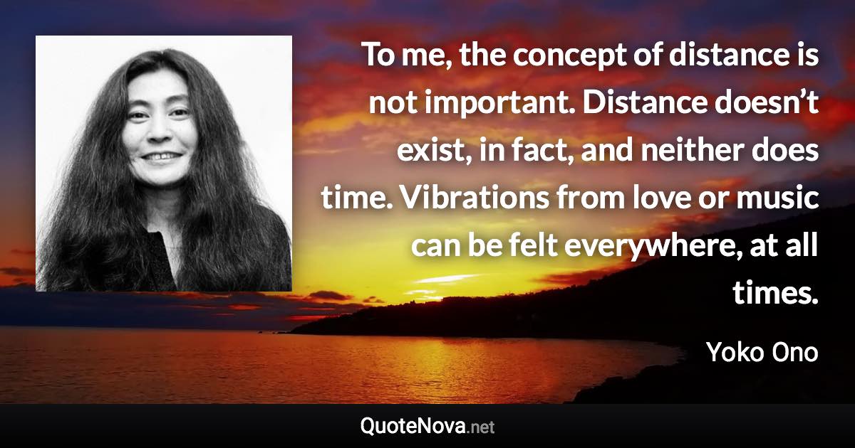 To me, the concept of distance is not important. Distance doesn’t exist, in fact, and neither does time. Vibrations from love or music can be felt everywhere, at all times. - Yoko Ono quote