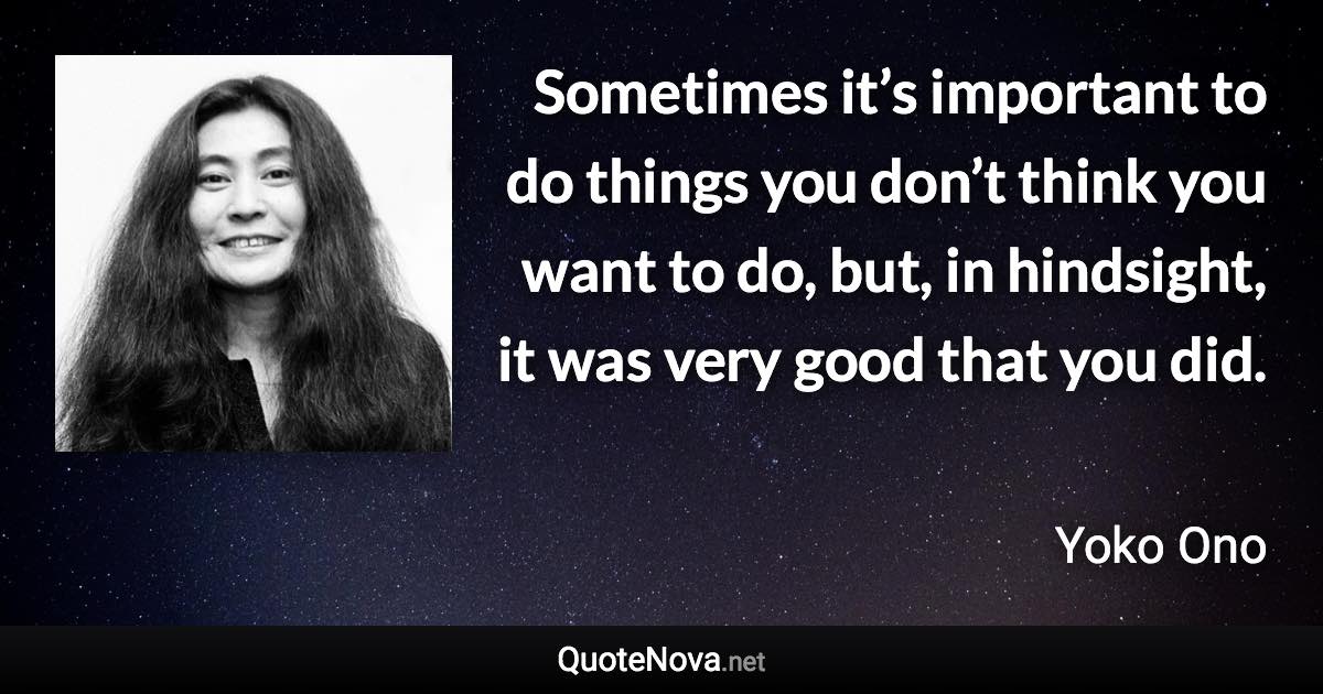 Sometimes it’s important to do things you don’t think you want to do, but, in hindsight, it was very good that you did. - Yoko Ono quote