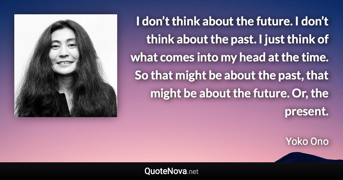 I don’t think about the future. I don’t think about the past. I just think of what comes into my head at the time. So that might be about the past, that might be about the future. Or, the present. - Yoko Ono quote