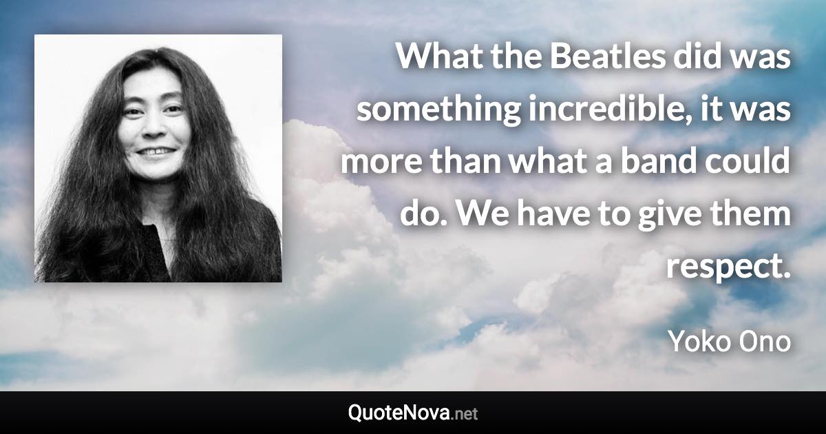 What the Beatles did was something incredible, it was more than what a band could do. We have to give them respect. - Yoko Ono quote