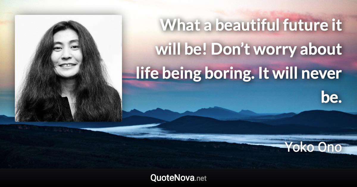 What a beautiful future it will be! Don’t worry about life being boring. It will never be. - Yoko Ono quote