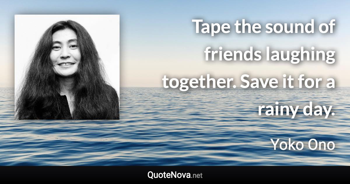 Tape the sound of friends laughing together. Save it for a rainy day. - Yoko Ono quote