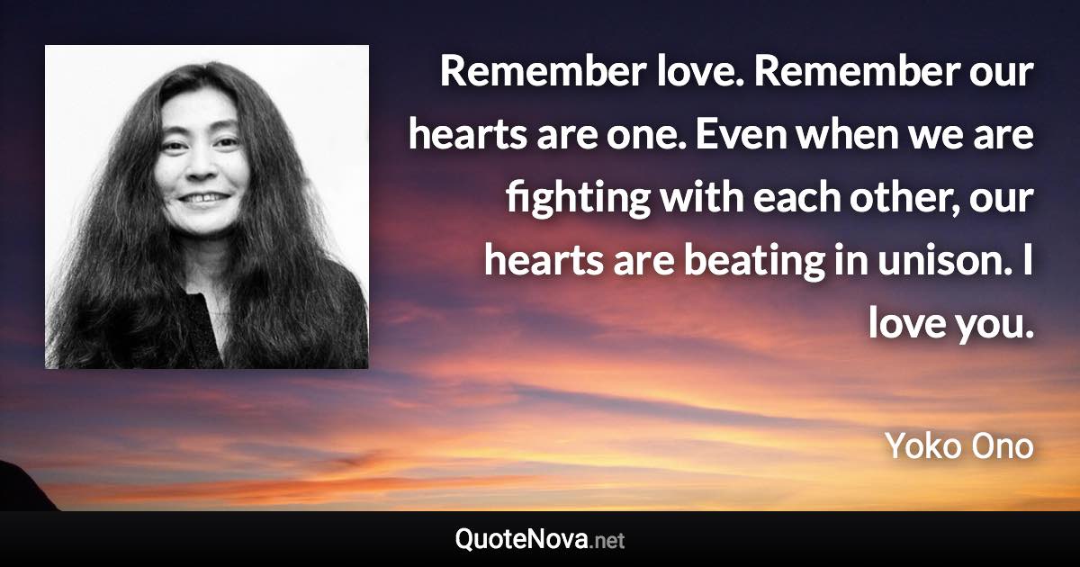 Remember love. Remember our hearts are one. Even when we are fighting with each other, our hearts are beating in unison. I love you. - Yoko Ono quote