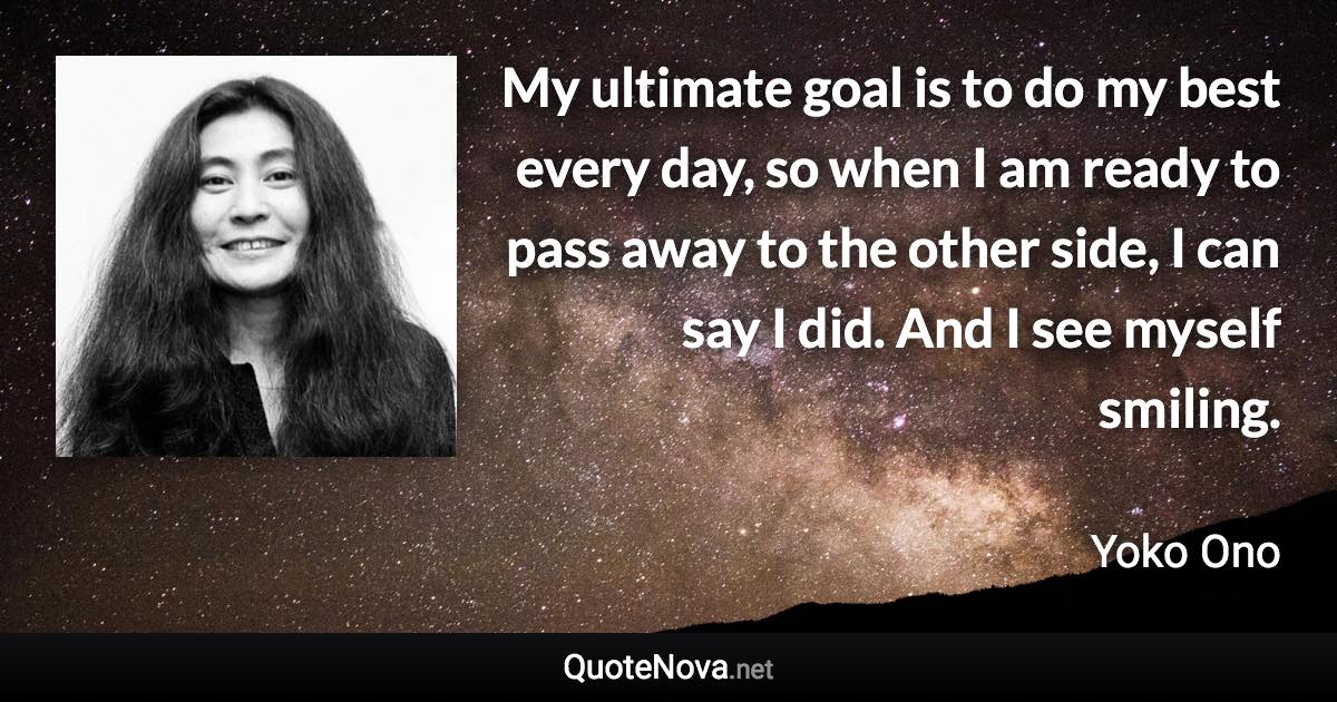 My ultimate goal is to do my best every day, so when I am ready to pass away to the other side, I can say I did. And I see myself smiling. - Yoko Ono quote