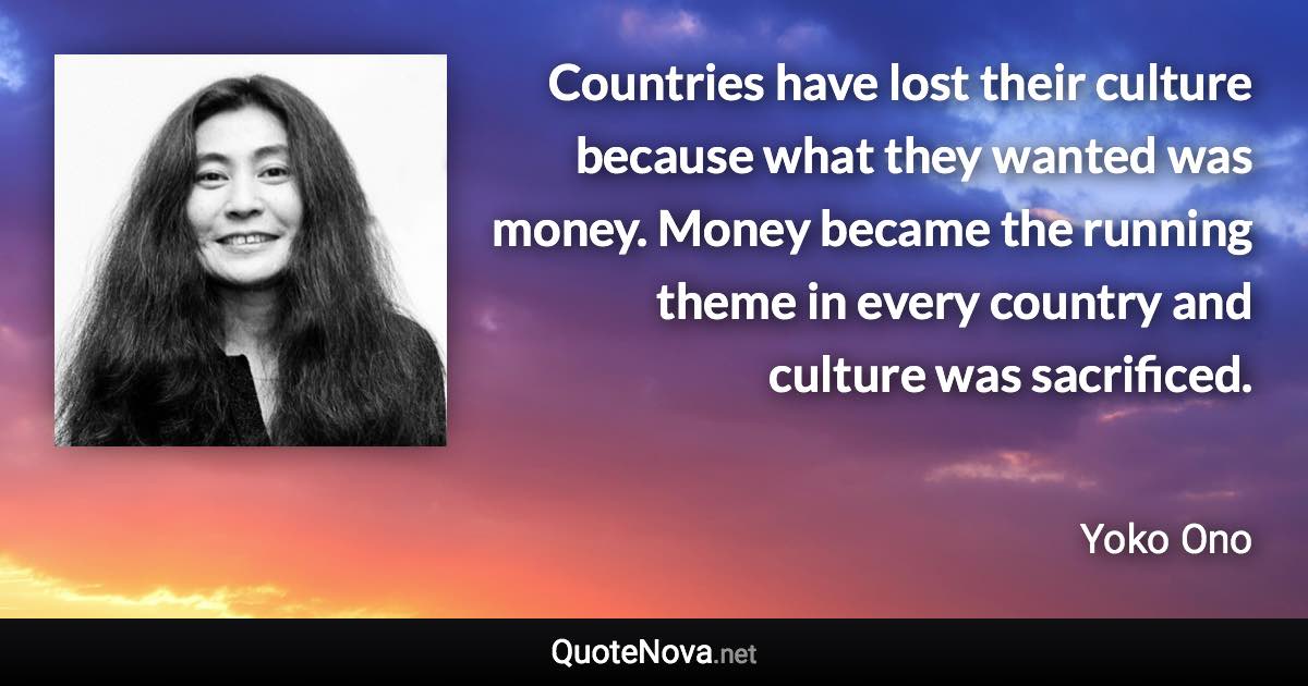 Countries have lost their culture because what they wanted was money. Money became the running theme in every country and culture was sacrificed. - Yoko Ono quote