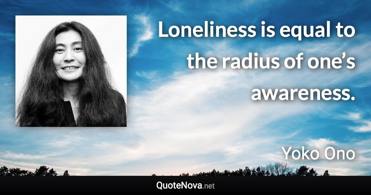 Loneliness is equal to the radius of one’s awareness. - Yoko Ono quote