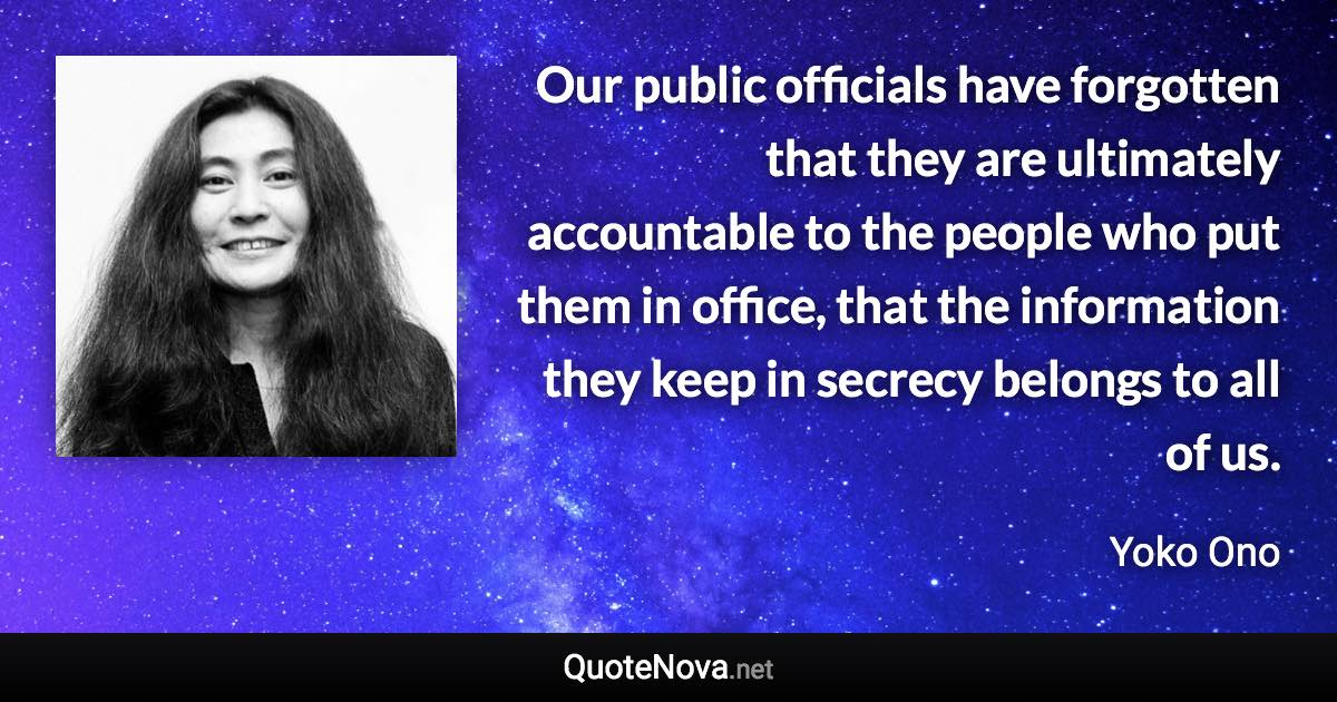 Our public officials have forgotten that they are ultimately accountable to the people who put them in office, that the information they keep in secrecy belongs to all of us. - Yoko Ono quote