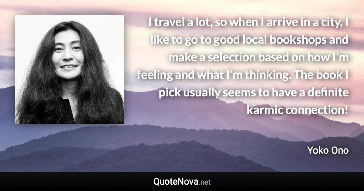 I travel a lot, so when I arrive in a city, I like to go to good local bookshops and make a selection based on how I’m feeling and what I’m thinking. The book I pick usually seems to have a definite karmic connection! - Yoko Ono quote