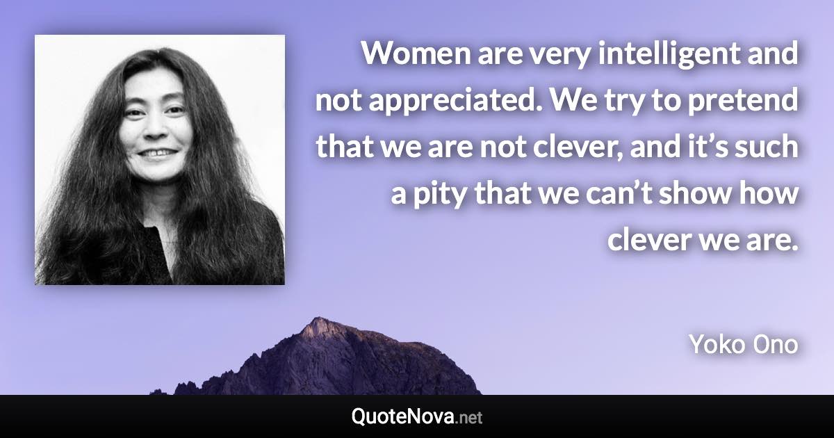 Women are very intelligent and not appreciated. We try to pretend that we are not clever, and it’s such a pity that we can’t show how clever we are. - Yoko Ono quote