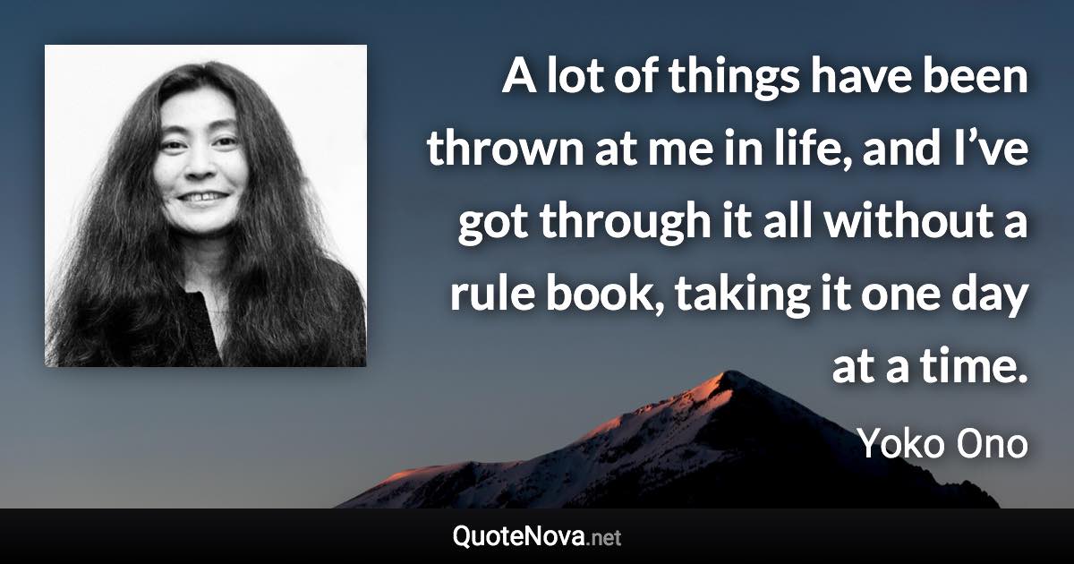 A lot of things have been thrown at me in life, and I’ve got through it all without a rule book, taking it one day at a time. - Yoko Ono quote