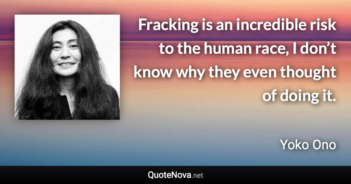 Fracking is an incredible risk to the human race, I don’t know why they even thought of doing it. - Yoko Ono quote