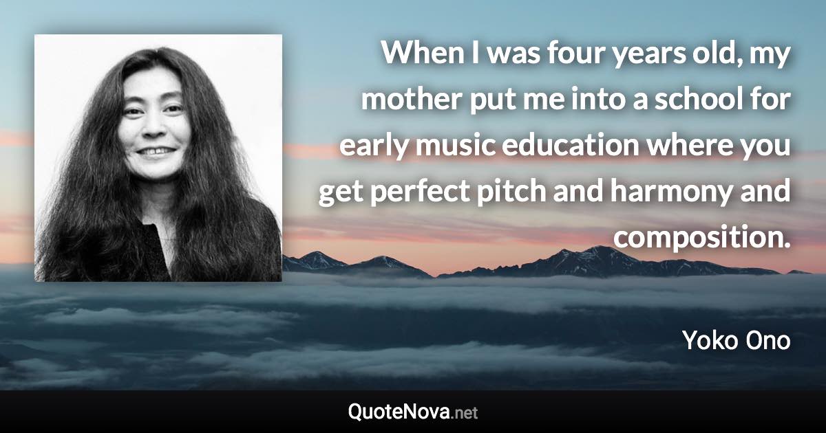 When I was four years old, my mother put me into a school for early music education where you get perfect pitch and harmony and composition. - Yoko Ono quote