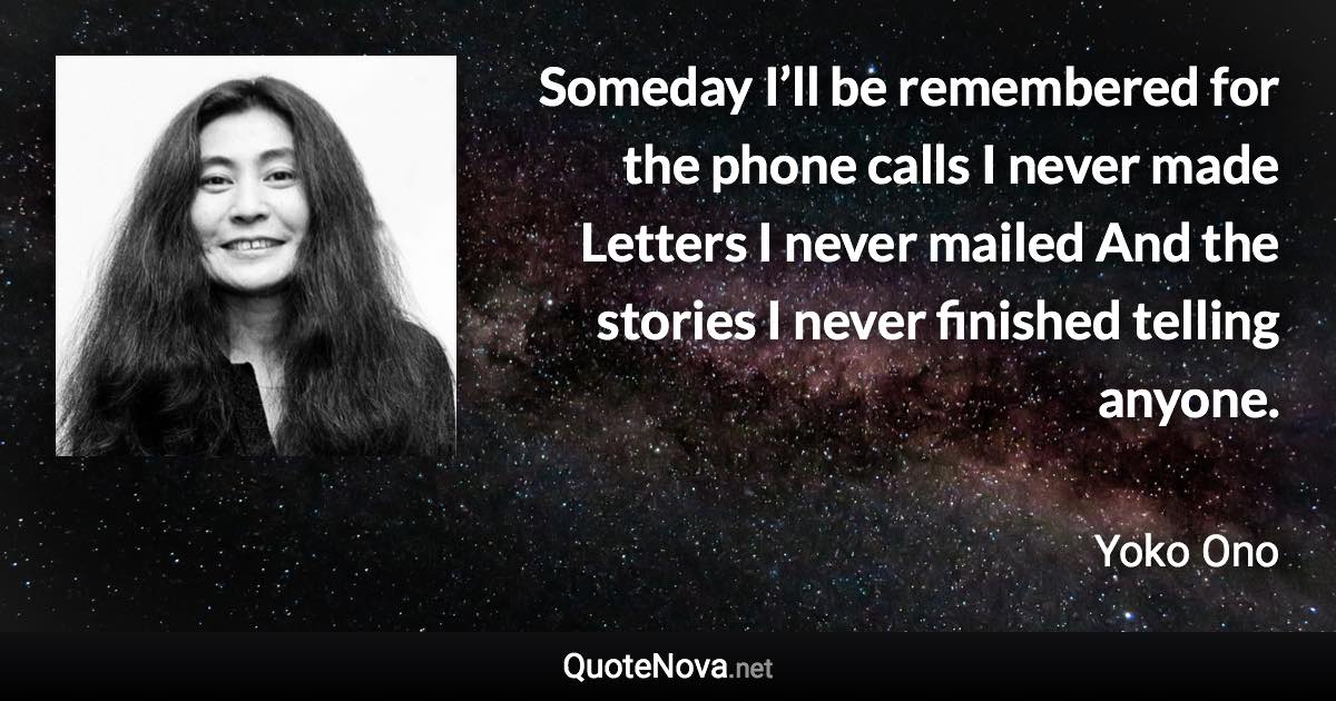 Someday I’ll be remembered for the phone calls I never made Letters I never mailed And the stories I never finished telling anyone. - Yoko Ono quote