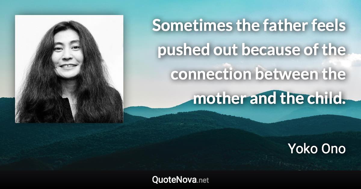 Sometimes the father feels pushed out because of the connection between the mother and the child. - Yoko Ono quote