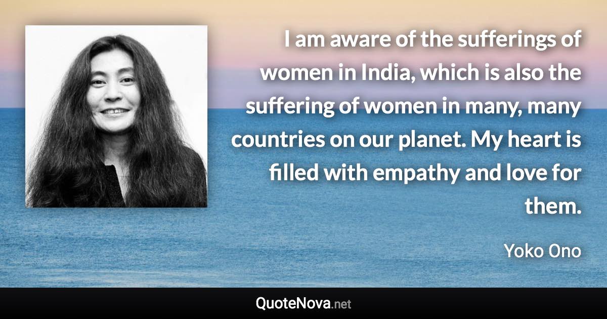 I am aware of the sufferings of women in India, which is also the suffering of women in many, many countries on our planet. My heart is filled with empathy and love for them. - Yoko Ono quote