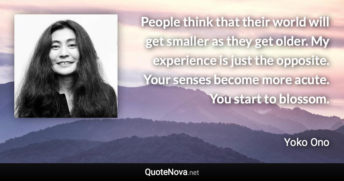 People think that their world will get smaller as they get older. My experience is just the opposite. Your senses become more acute. You start to blossom. - Yoko Ono quote