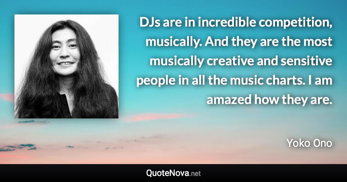 DJs are in incredible competition, musically. And they are the most musically creative and sensitive people in all the music charts. I am amazed how they are. - Yoko Ono quote