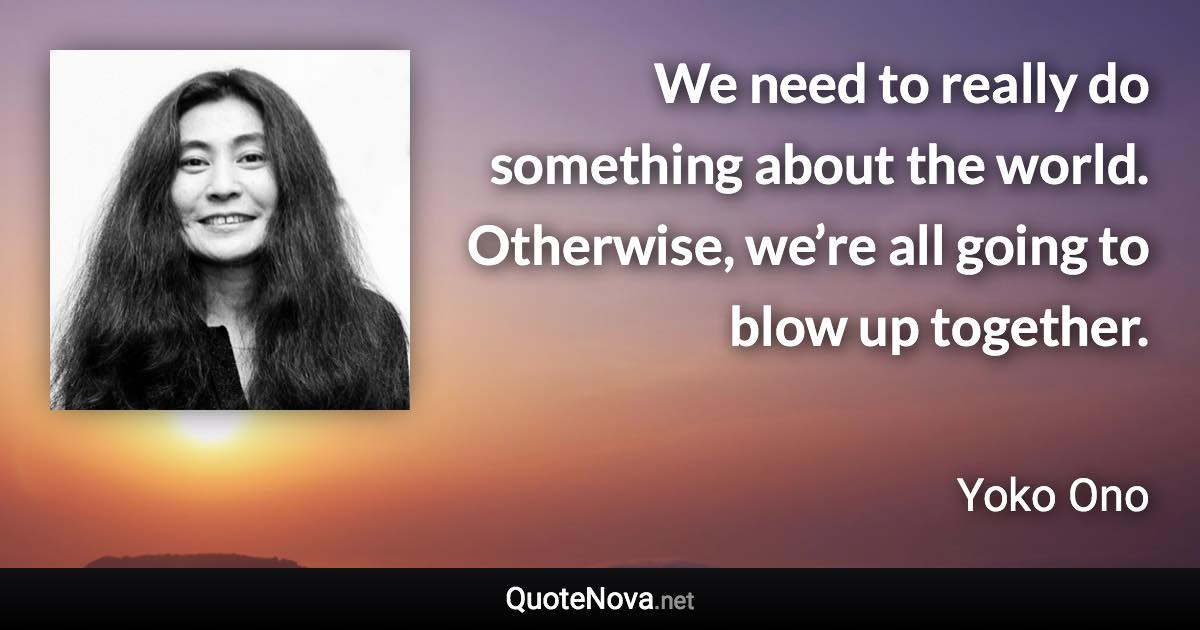 We need to really do something about the world. Otherwise, we’re all going to blow up together. - Yoko Ono quote