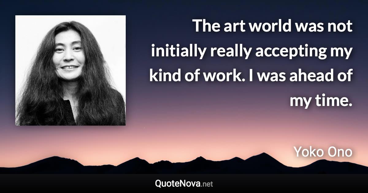 The art world was not initially really accepting my kind of work. I was ahead of my time. - Yoko Ono quote