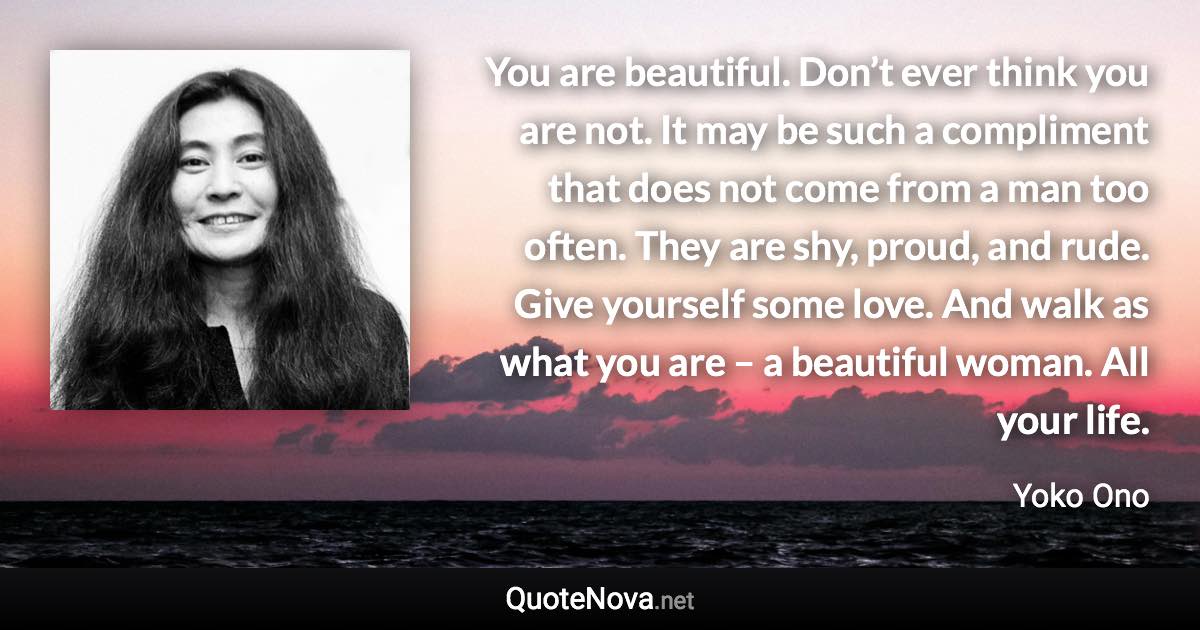 You are beautiful. Don’t ever think you are not. It may be such a compliment that does not come from a man too often. They are shy, proud, and rude. Give yourself some love. And walk as what you are – a beautiful woman. All your life. - Yoko Ono quote