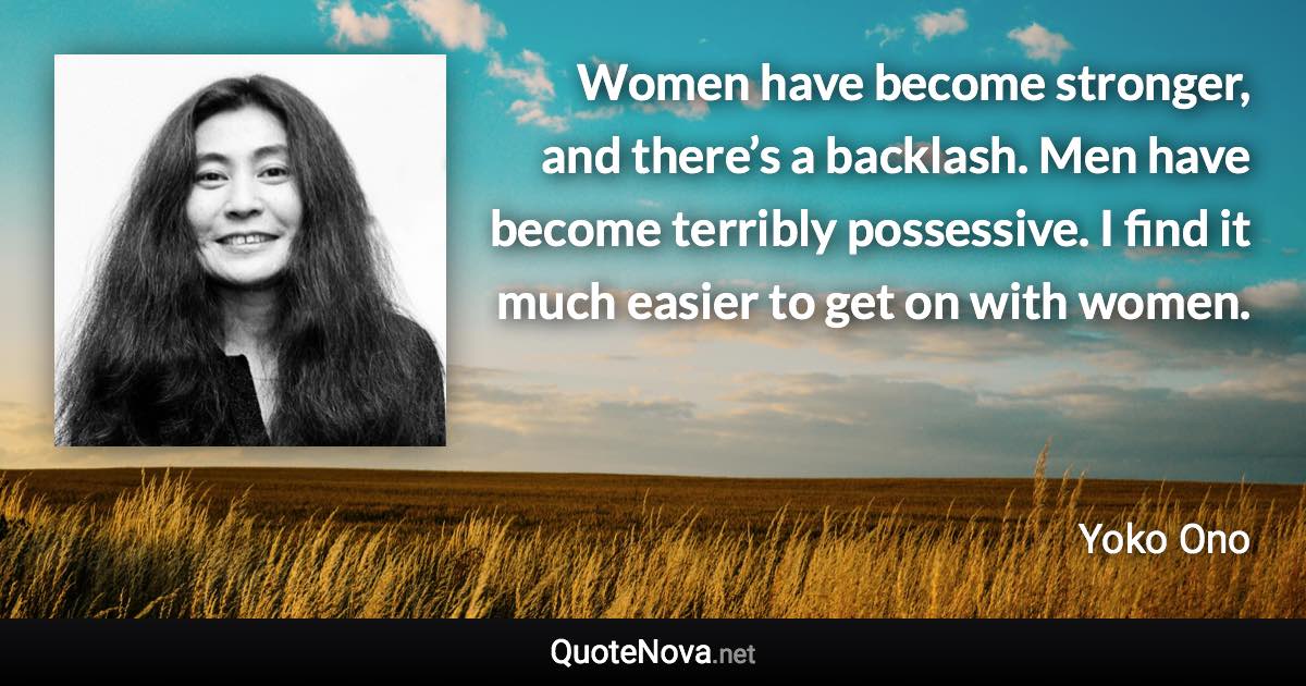 Women have become stronger, and there’s a backlash. Men have become terribly possessive. I find it much easier to get on with women. - Yoko Ono quote