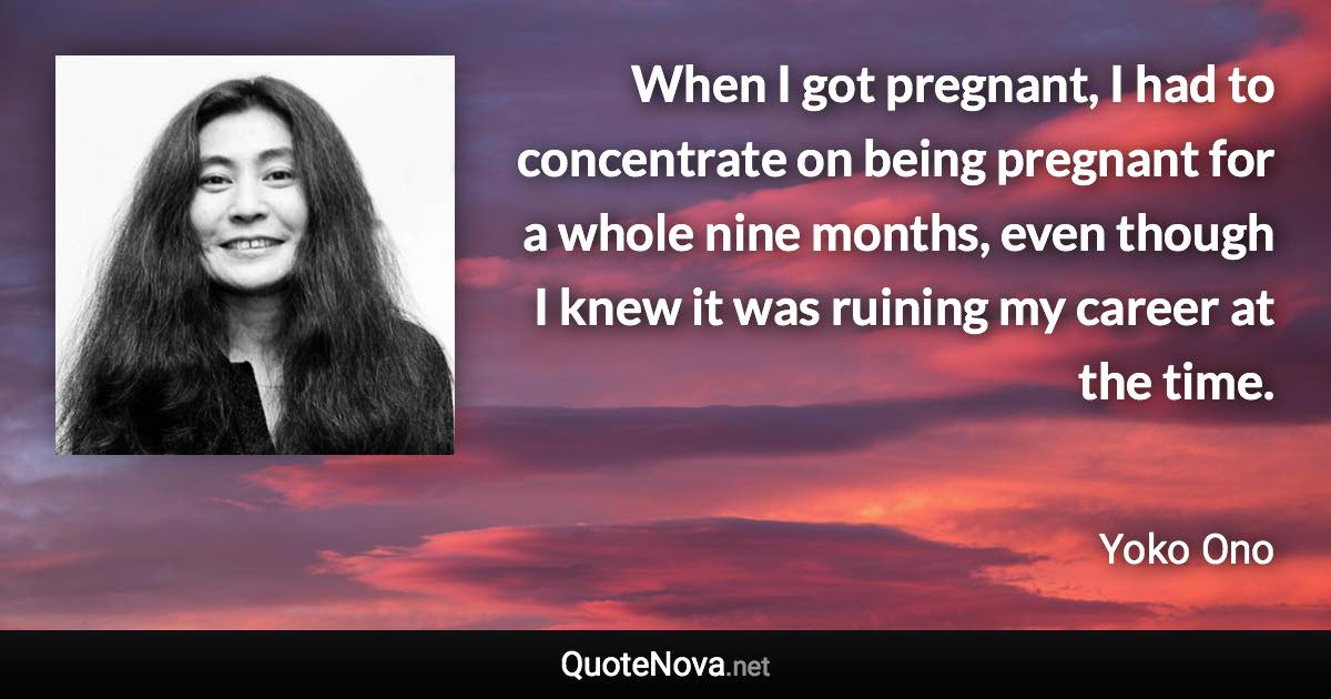 When I got pregnant, I had to concentrate on being pregnant for a whole nine months, even though I knew it was ruining my career at the time. - Yoko Ono quote