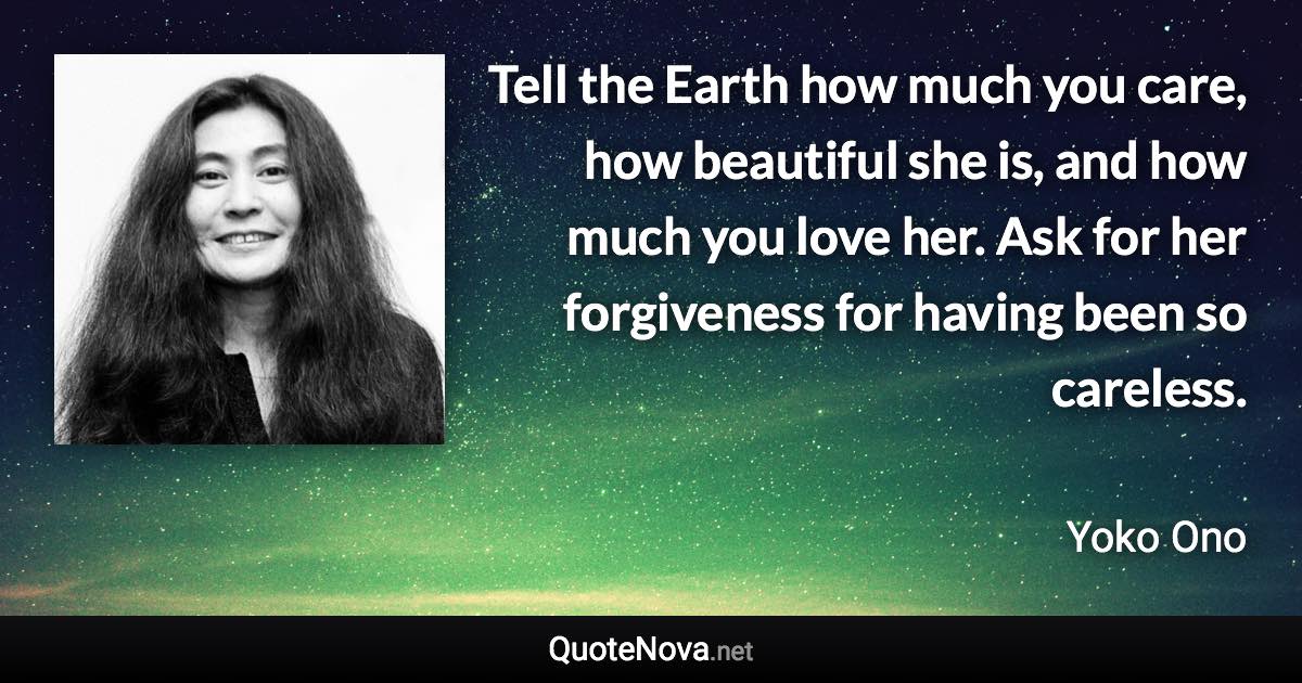 Tell the Earth how much you care, how beautiful she is, and how much you love her. Ask for her forgiveness for having been so careless. - Yoko Ono quote