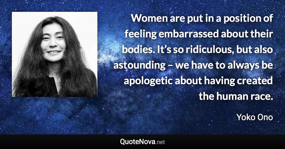 Women are put in a position of feeling embarrassed about their bodies. It’s so ridiculous, but also astounding – we have to always be apologetic about having created the human race. - Yoko Ono quote