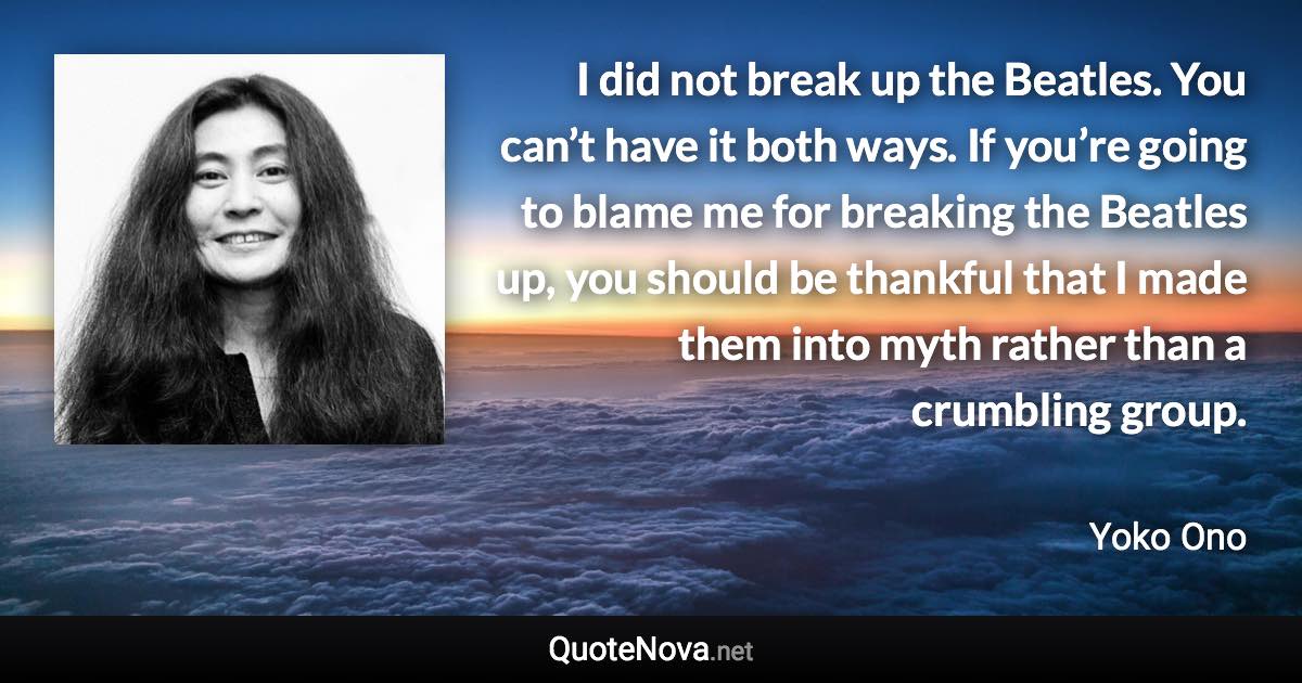 I did not break up the Beatles. You can’t have it both ways. If you’re going to blame me for breaking the Beatles up, you should be thankful that I made them into myth rather than a crumbling group. - Yoko Ono quote