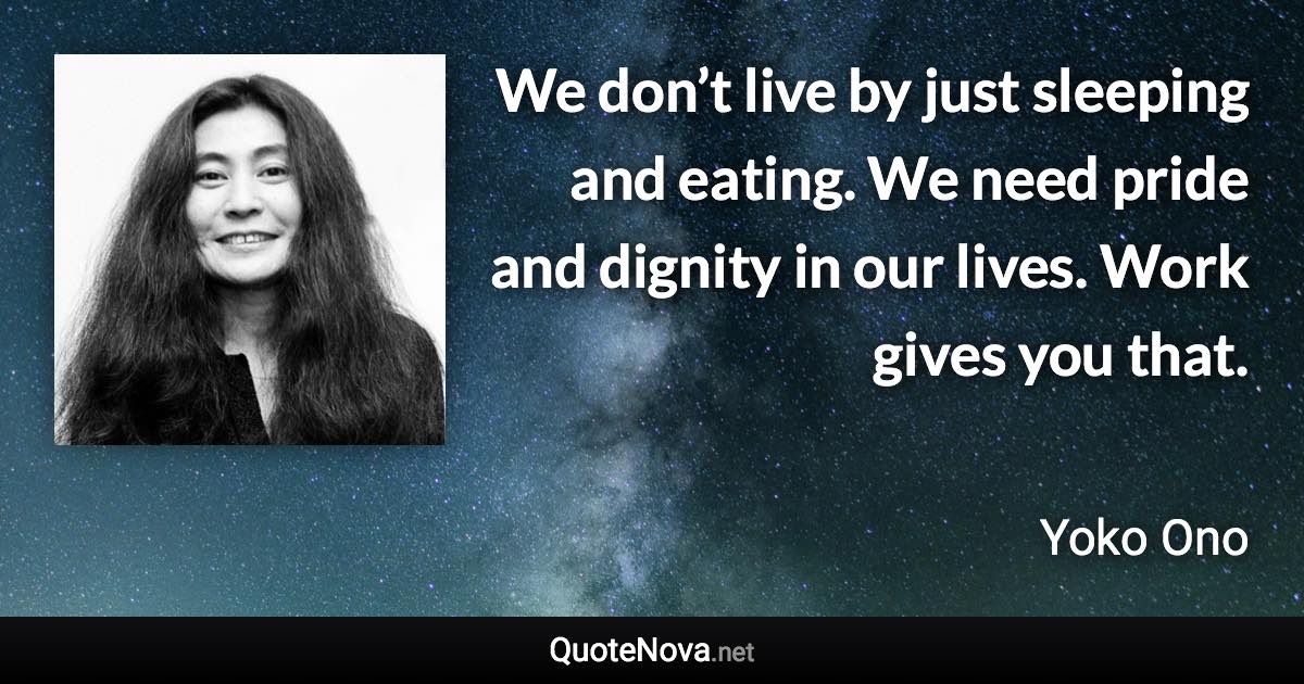 We don’t live by just sleeping and eating. We need pride and dignity in our lives. Work gives you that. - Yoko Ono quote