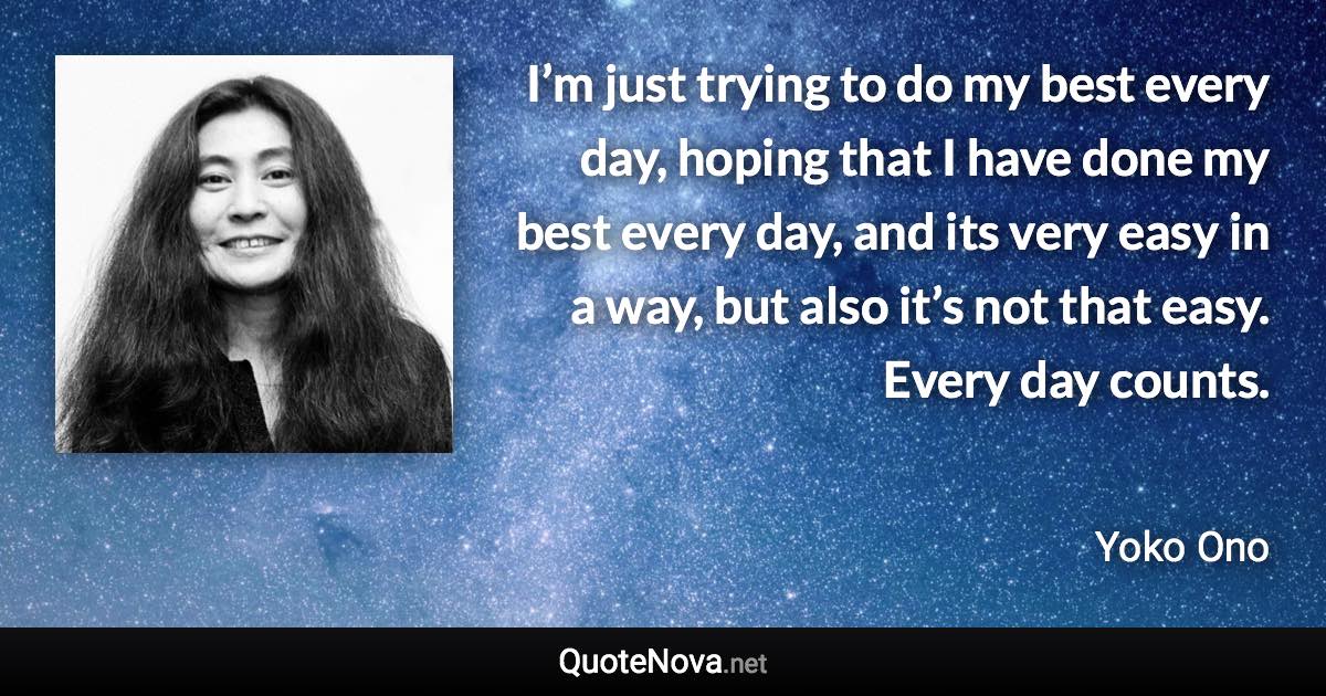 I’m just trying to do my best every day, hoping that I have done my best every day, and its very easy in a way, but also it’s not that easy. Every day counts. - Yoko Ono quote