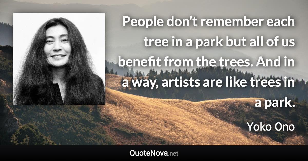 People don’t remember each tree in a park but all of us benefit from the trees. And in a way, artists are like trees in a park. - Yoko Ono quote