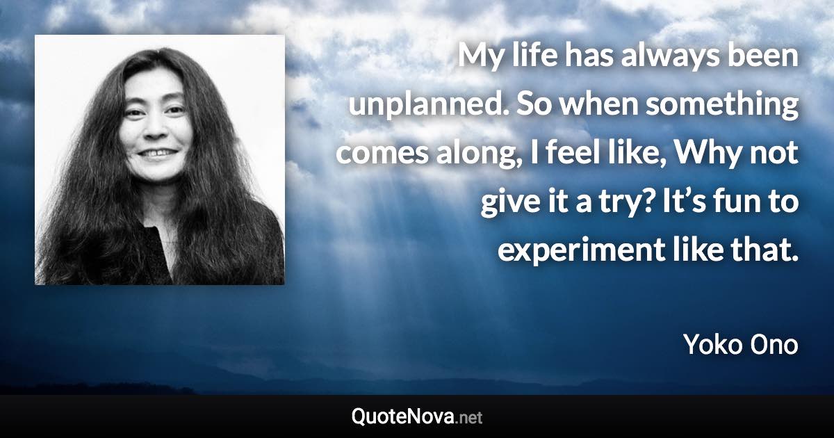 My life has always been unplanned. So when something comes along, I feel like, Why not give it a try? It’s fun to experiment like that. - Yoko Ono quote