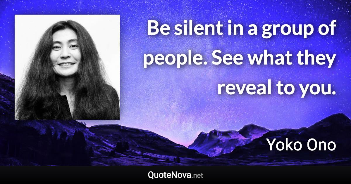 Be silent in a group of people. See what they reveal to you. - Yoko Ono quote