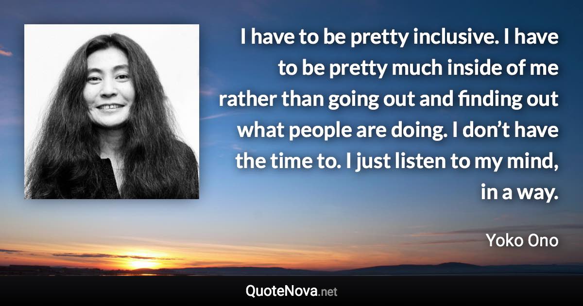 I have to be pretty inclusive. I have to be pretty much inside of me rather than going out and finding out what people are doing. I don’t have the time to. I just listen to my mind, in a way. - Yoko Ono quote