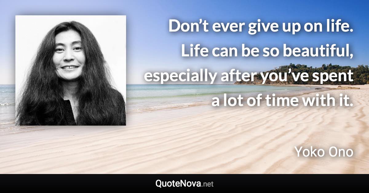 Don’t ever give up on life. Life can be so beautiful, especially after you’ve spent a lot of time with it. - Yoko Ono quote