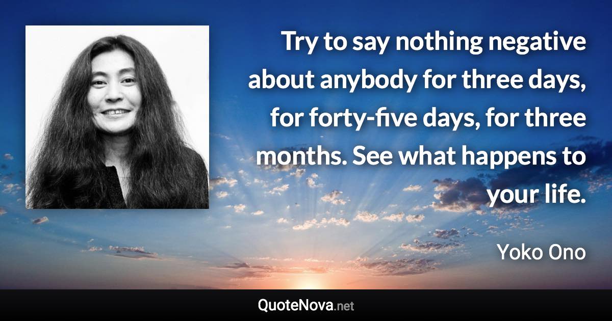 Try to say nothing negative about anybody for three days, for forty-five days, for three months. See what happens to your life. - Yoko Ono quote