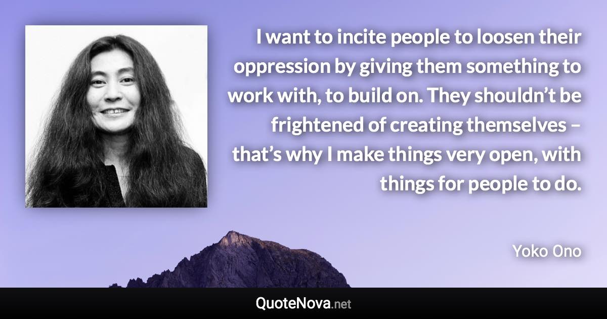 I want to incite people to loosen their oppression by giving them something to work with, to build on. They shouldn’t be frightened of creating themselves – that’s why I make things very open, with things for people to do. - Yoko Ono quote