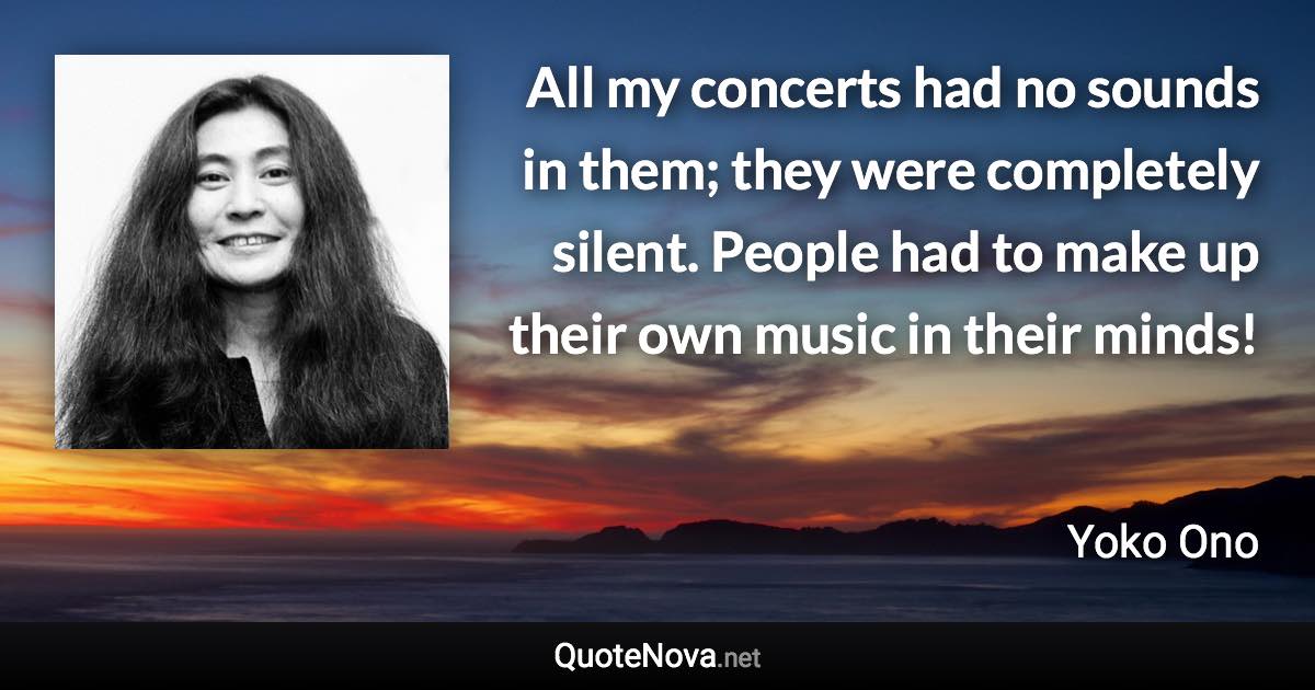 All my concerts had no sounds in them; they were completely silent. People had to make up their own music in their minds! - Yoko Ono quote