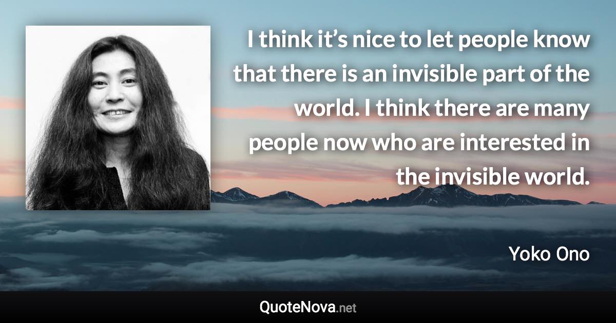 I think it’s nice to let people know that there is an invisible part of the world. I think there are many people now who are interested in the invisible world. - Yoko Ono quote