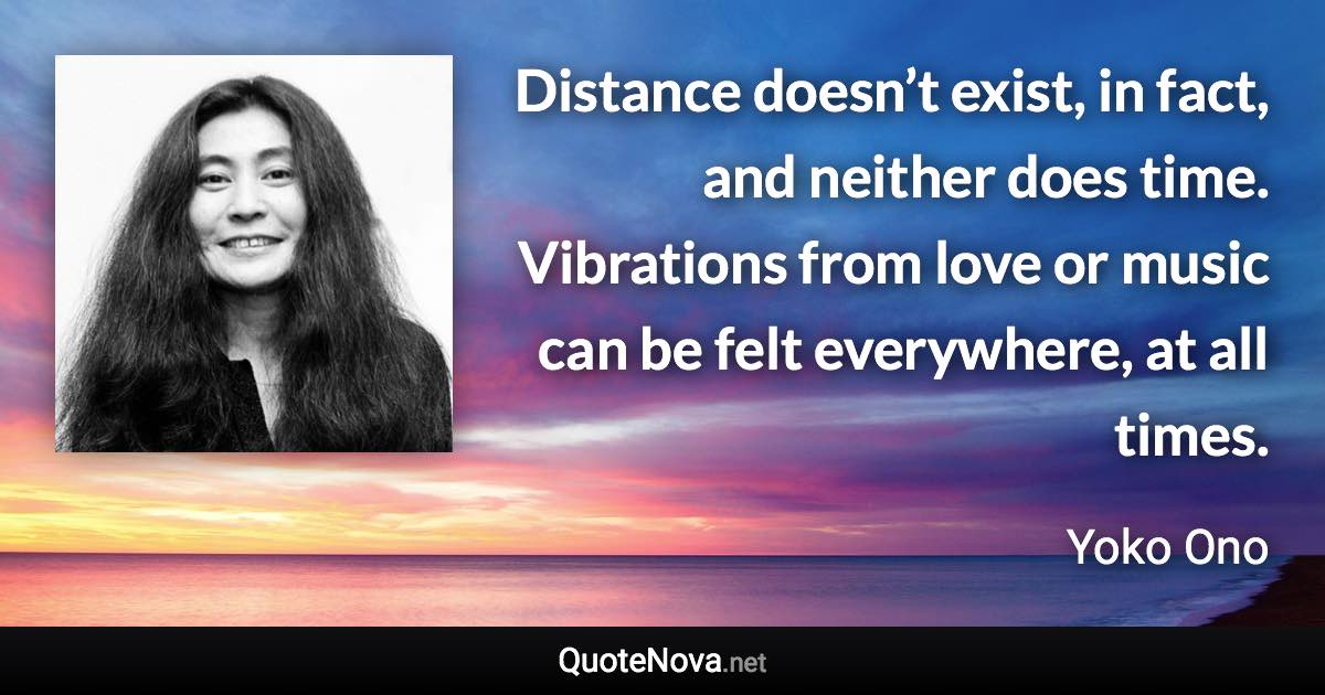 Distance doesn’t exist, in fact, and neither does time. Vibrations from love or music can be felt everywhere, at all times. - Yoko Ono quote