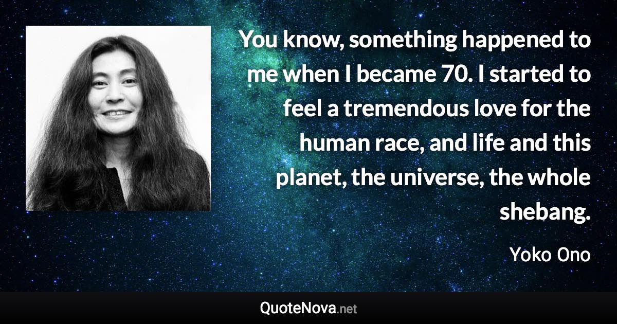 You know, something happened to me when I became 70. I started to feel a tremendous love for the human race, and life and this planet, the universe, the whole shebang. - Yoko Ono quote