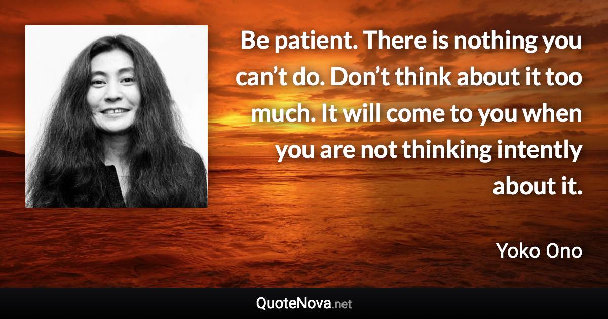 Be patient. There is nothing you can’t do. Don’t think about it too much. It will come to you when you are not thinking intently about it. - Yoko Ono quote